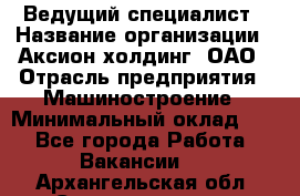 Ведущий специалист › Название организации ­ Аксион-холдинг, ОАО › Отрасль предприятия ­ Машиностроение › Минимальный оклад ­ 1 - Все города Работа » Вакансии   . Архангельская обл.,Северодвинск г.